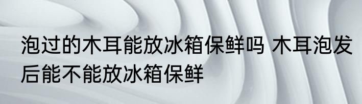 泡过的木耳能放冰箱保鲜吗 木耳泡发后能不能放冰箱保鲜