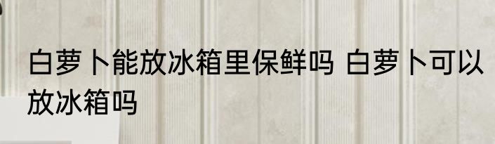 白萝卜能放冰箱里保鲜吗 白萝卜可以放冰箱吗