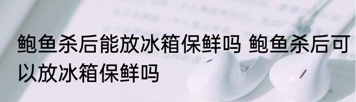 鲍鱼杀后能放冰箱保鲜吗 鲍鱼杀后可以放冰箱保鲜吗