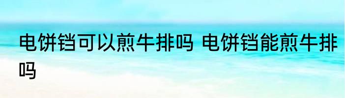 电饼铛可以煎牛排吗 电饼铛能煎牛排吗