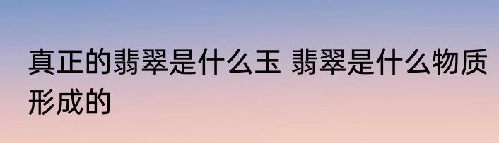 真正的翡翠是什么玉 翡翠是什么物质形成的