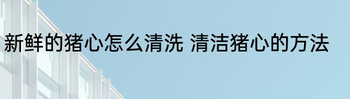 新鲜的猪心怎么清洗 清洁猪心的方法