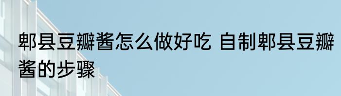 郫县豆瓣酱怎么做好吃 自制郫县豆瓣酱的步骤