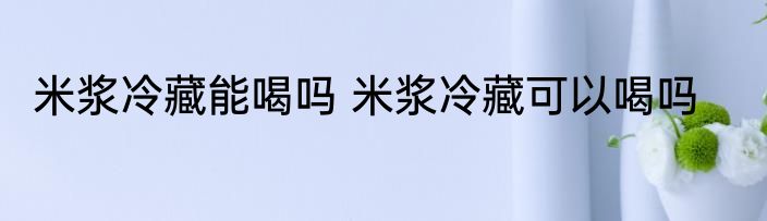 米浆冷藏能喝吗 米浆冷藏可以喝吗