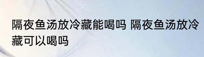 隔夜鱼汤放冷藏能喝吗 隔夜鱼汤放冷藏可以喝吗