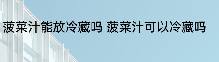 菠菜汁能放冷藏吗 菠菜汁可以冷藏吗