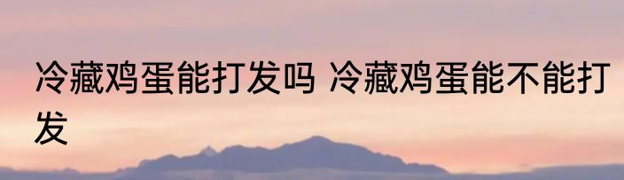 冷藏鸡蛋能打发吗 冷藏鸡蛋能不能打发