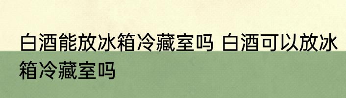 白酒能放冰箱冷藏室吗 白酒可以放冰箱冷藏室吗