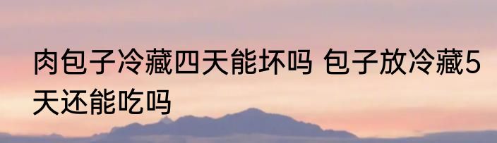 肉包子冷藏四天能坏吗 包子放冷藏5天还能吃吗
