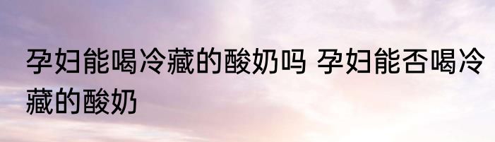 孕妇能喝冷藏的酸奶吗 孕妇能否喝冷藏的酸奶