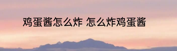 鸡蛋酱怎么炸 怎么炸鸡蛋酱