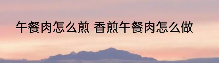 午餐肉怎么煎 香煎午餐肉怎么做