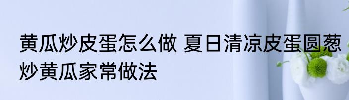 黄瓜炒皮蛋怎么做 夏日清凉皮蛋圆葱炒黄瓜家常做法