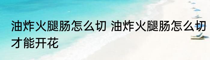 油炸火腿肠怎么切 油炸火腿肠怎么切才能开花