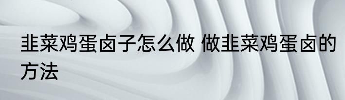 韭菜鸡蛋卤子怎么做 做韭菜鸡蛋卤的方法