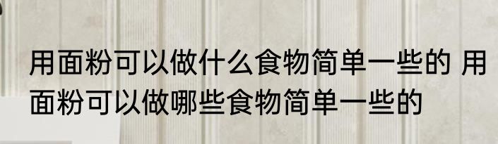 用面粉可以做什么食物简单一些的 用面粉可以做哪些食物简单一些的