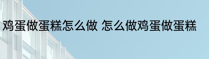 鸡蛋做蛋糕怎么做 怎么做鸡蛋做蛋糕