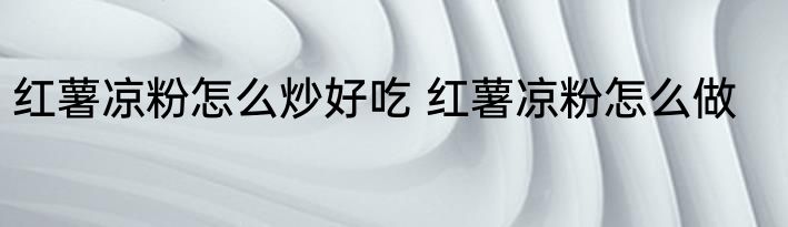 红薯凉粉怎么炒好吃 红薯凉粉怎么做