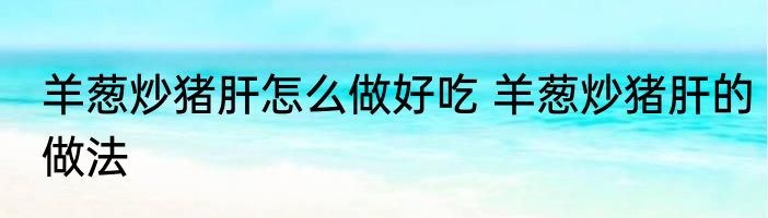 羊葱炒猪肝怎么做好吃 羊葱炒猪肝的做法