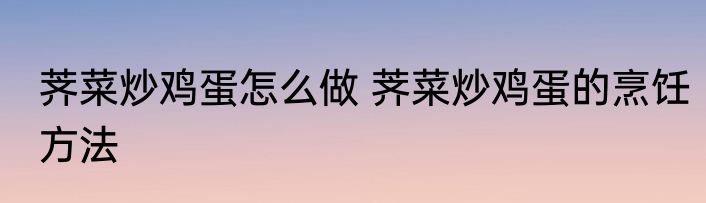 荠菜炒鸡蛋怎么做 荠菜炒鸡蛋的烹饪方法
