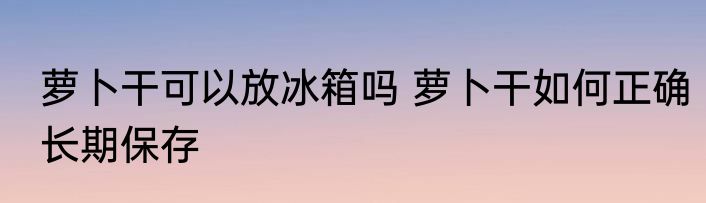 萝卜干可以放冰箱吗 萝卜干如何正确长期保存