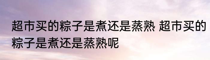 超市买的粽子是煮还是蒸熟 超市买的粽子是煮还是蒸熟呢