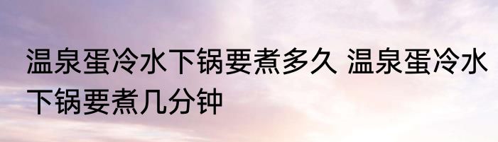 温泉蛋冷水下锅要煮多久 温泉蛋冷水下锅要煮几分钟