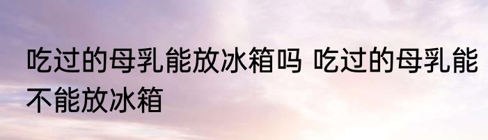 吃过的母乳能放冰箱吗 吃过的母乳能不能放冰箱