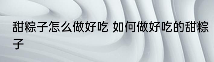 甜粽子怎么做好吃 如何做好吃的甜粽子