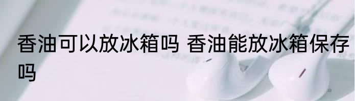 香油可以放冰箱吗 香油能放冰箱保存吗