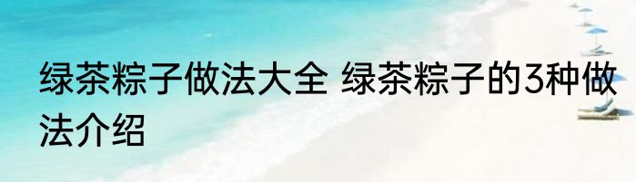 绿茶粽子做法大全 绿茶粽子的3种做法介绍