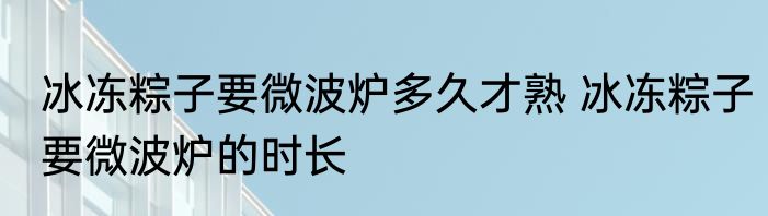 冰冻粽子要微波炉多久才熟 冰冻粽子要微波炉的时长