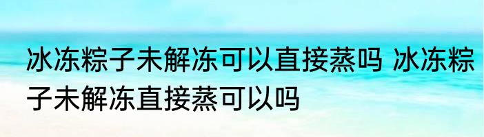 冰冻粽子未解冻可以直接蒸吗 冰冻粽子未解冻直接蒸可以吗