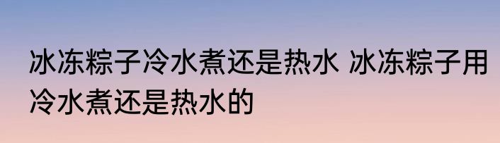 冰冻粽子冷水煮还是热水 冰冻粽子用冷水煮还是热水的