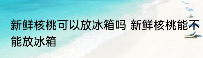 新鲜核桃可以放冰箱吗 新鲜核桃能不能放冰箱