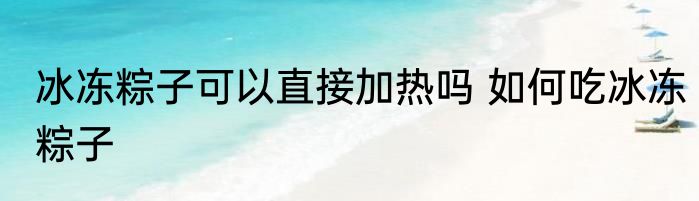 冰冻粽子可以直接加热吗 如何吃冰冻粽子