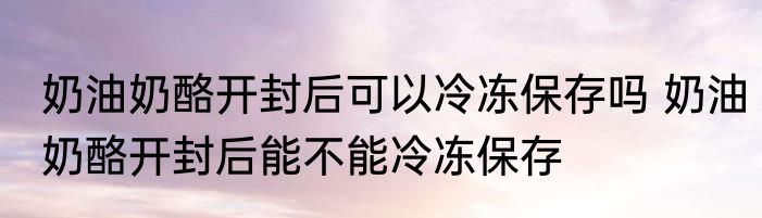 奶油奶酪开封后可以冷冻保存吗 奶油奶酪开封后能不能冷冻保存