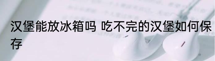 汉堡能放冰箱吗 吃不完的汉堡如何保存