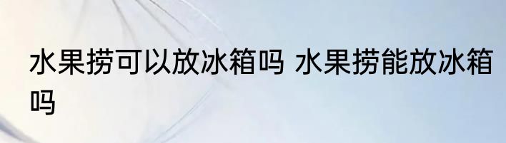 水果捞可以放冰箱吗 水果捞能放冰箱吗