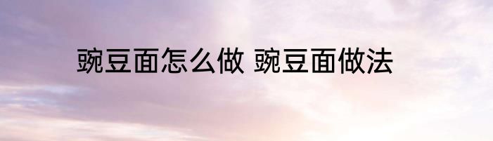 豌豆面怎么做 豌豆面做法