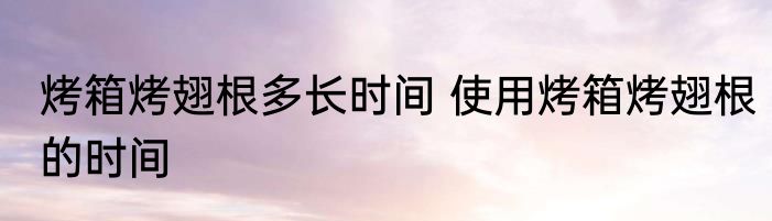 烤箱烤翅根多长时间 使用烤箱烤翅根的时间