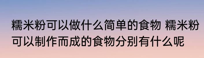 糯米粉可以做什么简单的食物 糯米粉可以制作而成的食物分别有什么呢