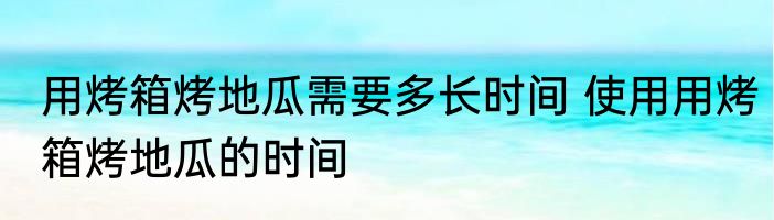 用烤箱烤地瓜需要多长时间 使用用烤箱烤地瓜的时间
