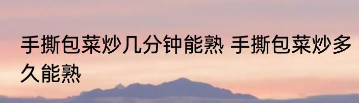 手撕包菜炒几分钟能熟 手撕包菜炒多久能熟