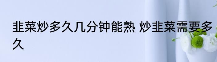 韭菜炒多久几分钟能熟 炒韭菜需要多久