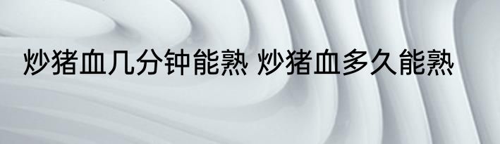 炒猪血几分钟能熟 炒猪血多久能熟