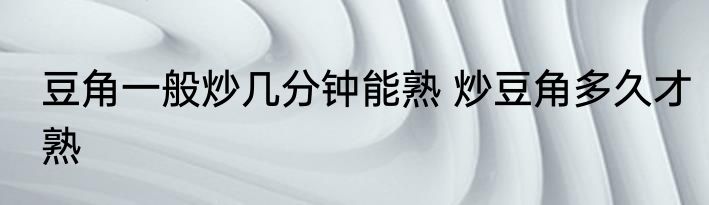 豆角一般炒几分钟能熟 炒豆角多久才熟