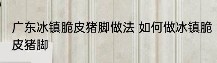 广东冰镇脆皮猪脚做法 如何做冰镇脆皮猪脚