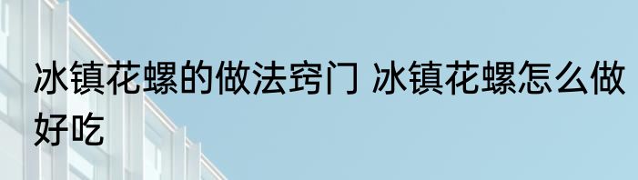 冰镇花螺的做法窍门 冰镇花螺怎么做好吃