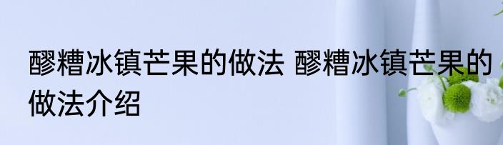 醪糟冰镇芒果的做法 醪糟冰镇芒果的做法介绍